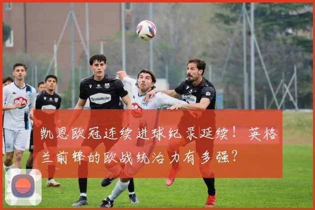 凯恩欧冠连续进球纪录延续！英格兰前锋的欧战统治力有多强？