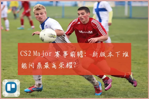 CS2 Major 赛事前瞻：新版本下谁能问鼎最高荣耀？