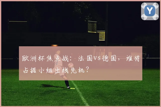 欧洲杯焦点战：法国vs德国，谁将占据小组出线先机？