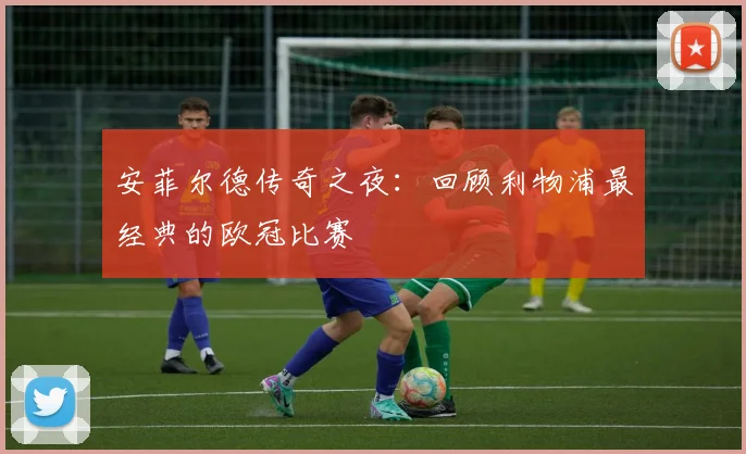 安菲尔德传奇之夜：回顾利物浦最经典的欧冠比赛