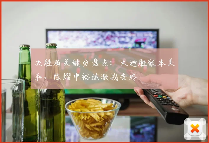 决胜局关键分盘点：大迪胜张本美和，陈熠申裕斌激战告终