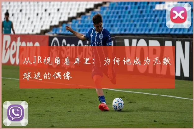 从JR视角看库里：为何他成为无数球迷的偶像
