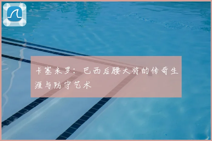卡塞米罗:巴西后腰大将的传奇生涯与防守艺术
