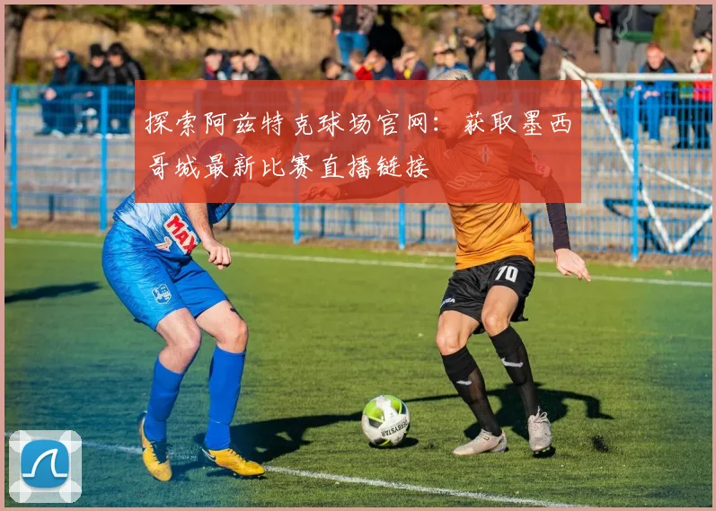 探索阿兹特克球场官网：获取墨西哥城最新比赛直播链接