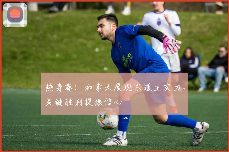 热身赛：加拿大展现东道主实力，关键胜利提振信心