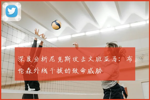 深度分析尼克斯攻击文班亚马：布伦森外线干拔的致命威胁