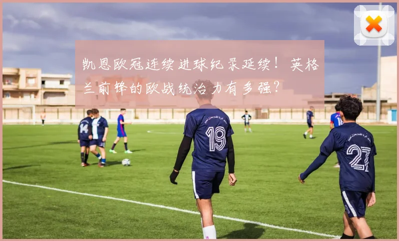 凯恩欧冠连续进球纪录延续！英格兰前锋的欧战统治力有多强？