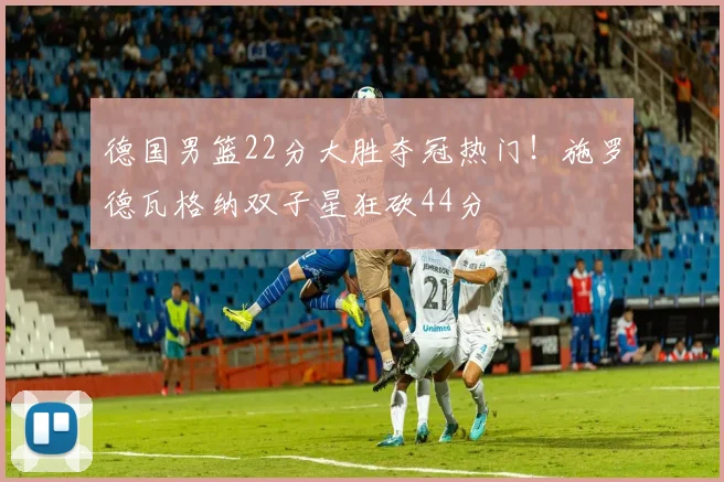德国男篮22分大胜夺冠热门！施罗德瓦格纳双子星狂砍44分