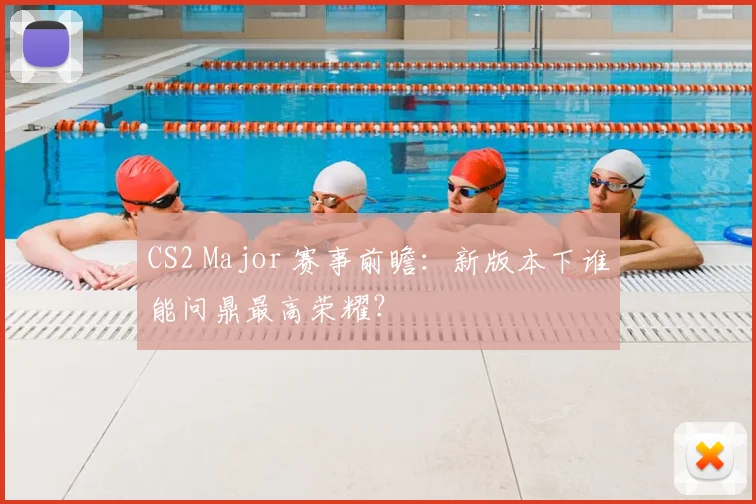 CS2 Major 赛事前瞻：新版本下谁能问鼎最高荣耀？