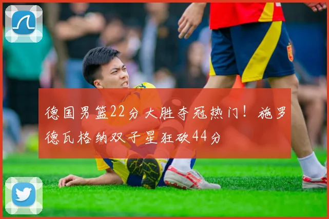 德国男篮22分大胜夺冠热门！施罗德瓦格纳双子星狂砍44分