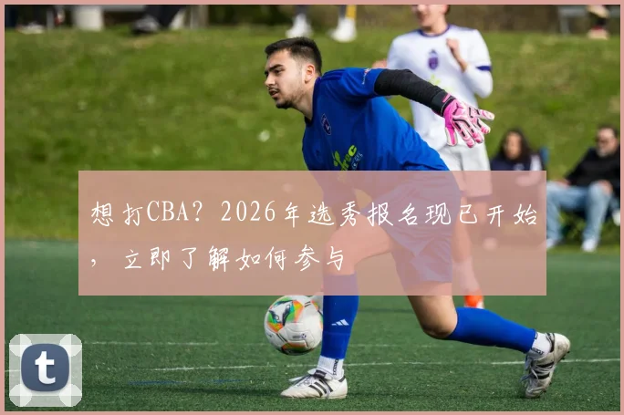 想打CBA？2026年选秀报名现已开始，立即了解如何参与