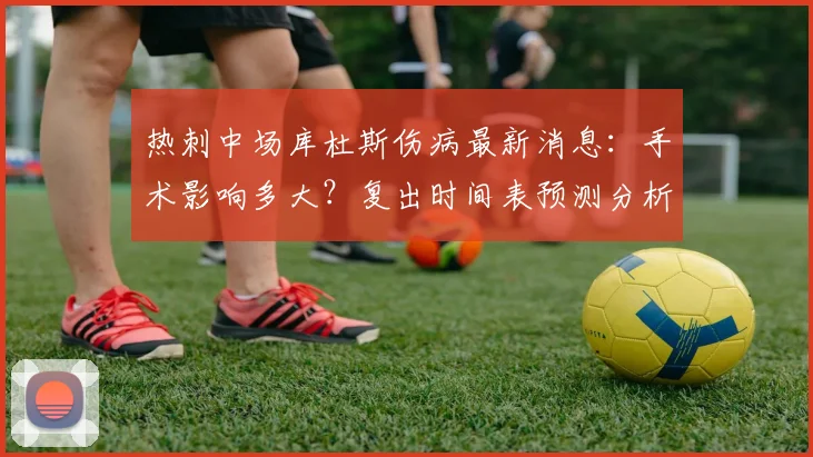 热刺中场库杜斯伤病最新消息：手术影响多大？复出时间表预测分析