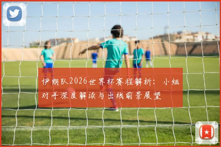 伊朗队2026世界杯赛程解析:小组对手深度解读与出线前景展望