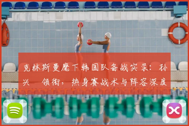 克林斯曼麾下韩国队备战实录：孙兴慜领衔，热身赛战术与阵容深度解析